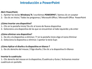 Introducción a PowerPoint
Abrir PowerPoint:
1.- Apretar las teclas Windows/ R / escribimos POWERPNT / damos clic en aceptar
2.- Da clic en Inicio / Todos los programas / Microsoft Office / Microsoft Office PowerPoint
¿Cómo insertar una diapositiva?
1.- Clic en la pestaña Inicio/ Da clic al Icono de Nueva diapositiva
2.- Selecciona una diapositiva de las que se encuentran al lado izquierdo y da enter
¿Cómo eliminar una diapositiva?
1.- Da clic a la diapositiva a eliminar / Y en la pestaña Inicio elige el icono Eliminar
2.- Selecciona la diapositiva a eliminar / apretar la tecla Supr.
¿Cómo Aplicar el diseño a la diapositiva en blanco ?
1.- Da clic derecho del mouse / Elige diseño / Da clic a la diapositiva En Blanco
Insertar la cuadricula:
1.- Clic derecho del mouse en la diapositiva /Cuadricula y Guías / Activamos mostrar
cuadricula en pantalla
 