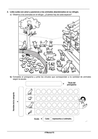 __________________________________________________________________________________________
_____________________________________________________________________________________________
4°Marzo/15
2. Lidia cuida con amor y paciencia a los animales abandonados en su refugio.
a) Observa a los animales en el refugio. ¿Cuántos hay de cada especie?
b) Completa el pictograma y pinta los círculos que correspondan a la cantidad de animales
según la escala.
 