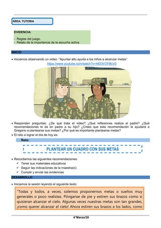 __________________________________________________________________________________________
_____________________________________________________________________________________________
4°Marzo/20
EVIDENCIA:
- Reglas del juego.
- Relato de la importancia de la escucha activa
INICIO
 Iniciamos observando un video: “Apuntar alto ayuda a los niños a alcanzar metas”
https://www.youtube.com/watch?v=HEf3V3TMcV0
 Responden preguntas: ¿De qué trata el video? ¿Qué reflexiones realiza el padre? ¿Qué
recomendaciones le da en padre a su hijo? ¿Crees que esta recomendación le ayudará a
Gregorio a plantearse sus metas? ¿Por qué es importante plantearse metas?
 El reto a lograr el día de hoy es:
Reto:
 Recordamos las siguientes recomendaciones:
 Tener sus materiales educativos
 Seguir las indicaciones de la maestra(o)
 Cumplir y enviar las evidencias
DESARROLLO
 Iniciamos la sesión leyendo el siguiente texto:
“Todas y todos, a veces, solemos proponernos metas o sueños muy
generales o poco realistas. Pónganse de pie y estiren sus brazos como si
quisieran alcanzar el cielo. Algunas veces nuestras metas son tan grandes,
¡como querer alcanzar el cielo! Ahora estiren sus brazos a los lados, como
ÁREA: TUTORIA
PLANTEAR UN CUADRO CON SUS METAS
 