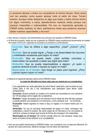__________________________________________________________________________________________
_____________________________________________________________________________________________
4°Marzo/21
si quisieran abrazar a todos sus compañeros al mismo tiempo. Otras veces
son tan amplias, como querer abrazar todo el salón de clase. Tomen
asiento. Aunque soñar despiertos es algo que todas y todos hemos hecho
en algún momento, a veces, abandonamos nuestras metas porque nos
parecen imposibles o inalcanzables. Por eso, es importante aprender a
CREAR metas realistas, es decir, plantearnos metas que podamos alcanzar
dadas nuestras capacidades y recursos”.
 Hoy vamos a conocer una herramienta muy útil que nos ayudará a CREAR metas.
 Al final de la sesión, todos se van a graduar en CREAR metas (explicamos brevemente el modelo
de metas C.R.E.A.R. copiando en la pizarra el acróstico a continuación).
Concreta: Que se refiera a algo específico: ¿Qué? ¿Cómo? ¿Por
qué?
Realista: Que se pueda lograr: ¿Tengo o he desarrollado los recursos
y habilidades necesarias para lograr mi meta?
Evaluable: Que se pueda medir: ¿Qué señales concretas y
observables me ayudarán a saber que logré esta meta?
Atribuible: Que se pueda responsabilizar a alguien: ¿A quién o
quiénes atribuiré el éxito o fracaso en lograr mi meta?
Restringida en el tiempo: Que tenga un plazo para lograrse: ¿Para
cuándo espero lograr mi meta?
 Observa el siguiente ejemplo sobre cómo CREAR metas:
La meta de Afrodita era hacer algo para su mamá por su cumpleaños:
(Los siguientes son solo ejemplos de cómo llenar cada letra, pero la idea es que
usted pida a los las y los estudiantes que participen para llenar cada
componente).
Concreta: Quiero pintarle un cuadro a mi mamá con acuarelas en una cartulina
de 1/8 de pliego como regalo de cumpleaños.
Realista: Tengo acuarelas que me sobraron de la clase de arte del año pasado
y puedo pedirle una cartulina a mi hermano, o sino comprar una en la tienda.
Evaluable: Habré logrado mi meta si doy un regalo a mi mamá hecho por mí
misma.
Atribuible: Yo soy la principal responsable de lograr mi meta, conseguir los
materiales y hacer el cuadro. No sería culpa de mi hermano si no me presta la
cartulina, porque yo tengo que buscar la forma de conseguir mis materiales.
Restringida en el tiempo: Mi mamá cumple años en una semana, tengo que
tener el cuadro el día anterior a su cumpleaños.
 Una vez que están entrenados en CREAR metas, van a practicar con un ejercicio diferente. En
grupos de cuatro personas, deberán escoger uno de estos dos ejemplos:
 
