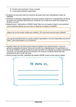 __________________________________________________________________________________________
_____________________________________________________________________________________________
4°Marzo/22
 Ernesto quiere aprender a hacer un pastel.
 Lucila quiere aprender a jugar fútbol.
 El objetivo es que entre todos los miembros del grupo tomen esa meta general y traten de
CREARla.
 Al finalizar la actividad y dependiendo del tiempo restante, pedimos a un representante de dos de
los grupos (con ejemplos diferentes) que compartan con el resto de la clase cómo ayudaron a
Ernesto y a Lucila.
 Reflexionamos: “¡Aprendimos a CREAR metas! Esto nos va a ayudar a lograr lo que queremos”.
¿Cómo podemos detectar que una meta no responde a la lógica de CREAR?
¿Alguna vez se han puesto metas poco realistas? ¿Por qué creen que eran poco realistas?
¿Por qué es importante tener en cuenta nuestras capacidades y recursos disponibles al ponernos
metas? ¿Qué puede pasar si no lo hacemos?
 Aquellas metas que nos hacen sentir inseguros respecto a por dónde empezar, o que nos
generan la sensación de querer darnos por vencidos son, probablemente, muy generales y no
son de tipo CREAR. Cuando escogemos metas que están muy alejadas de nuestras capacidades
y recursos, es importante pensar en el esfuerzo, los recursos y el tiempo adicionales que
necesitaremos para cumplir esa meta.
 Ahora me trazo una meta, valiéndose del método CREAR, evalúo si esta meta es realista.
 