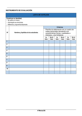 __________________________________________________________________________________________
_____________________________________________________________________________________________
4°Marzo/26
INSTRUMENTO DE EVALUACIÓN
LISTA DE COTEJOS
Construye su identidad.
- Se valora a sí mismo.
- Autorregula sus emociones.
- Reflexiona y argumenta éticamente
Nº Nombres y Apellidos de los estudiantes
Criterios
- Planifica la elaboración de un cuadro de
metas personales denotando sus
características físicas, cualidades e
intereses, y las fortalezas
Lo
hace
No lo
hace
Lo
hace
No lo
hace
Lo
hace
No lo
hace
1
2
3
4
5
6
7
8
9
10
 