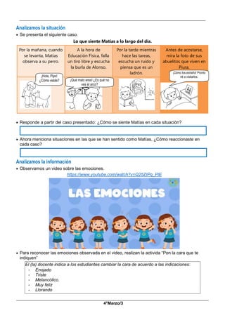 __________________________________________________________________________________________
_____________________________________________________________________________________________
4°Marzo/3
Analizamos la situación
 Se presenta el siguiente caso.
Lo que siente Matías a lo largo del día.
Por la mañana, cuando
se levanta, Matías
observa a su perro.
A la hora de
Educación Física, falla
un tiro libre y escucha
la burla de Alonso.
Por la tarde mientras
hace las tareas,
escucha un ruido y
piensa que es un
ladrón.
Antes de acostarse,
mira la foto de sus
abuelitos que viven en
Piura.
 Responde a partir del caso presentado: ¿Cómo se siente Matías en cada situación?
 Ahora menciona situaciones en las que se han sentido como Matías, ¿Cómo reaccionaste en
cada caso?
Analizamos la información
 Observamos un video sobre las emociones.
https://www.youtube.com/watch?v=Q25ZIPq_PlE
 Para reconocer las emociones observada en el video, realizan la activida “Pon la cara que te
indiquen”
El (la) docente indica a los estudiantes cambiar la cara de acuerdo a las indicaciones:
- Enojado
- Triste
- Melancólico.
- Muy feliz
- Llorando
¡Hola, Pipo!
¿Cómo estás? ¡Qué malo eres! ¿Es qué no
ves el arco?
¡Cómo los extraño! Pronto
iré a visitarlos.
 