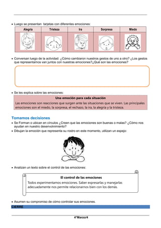 __________________________________________________________________________________________
_____________________________________________________________________________________________
4°Marzo/4
 Luego se presentan tarjetas con diferentes emociones:
Alegría Tristeza Ira Sorpresa Miedo
 Conversan luego de la actividad: ¿Cómo cambiaron nuestros gestos de uno a otro? ¿Los gestos
que representamos van juntos con nuestras emociones?¿Qué son las emociones?
 Se les explica sobre las emociones:
Una emoción para cada situación
Las emociones son reacciones que surgen ante las situaciones que se viven. Las principales
emociones son el miedo, la sorpresa, el rechazo, la ira, la alegría y la tristeza.
Tomamos decisiones
 Se Forman o ubican en círculos ¿Creen que las emociones son buenas o malas? ¿Cómo nos
ayudan en nuestro desenvolvimiento?
 Dibujan la emoción que representa su rostro en este momento, utilizan un espejo:
 Analizan un texto sobre el control de las emociones:
 Asumen su compromiso de cómo controlar sus emociones.
CIERRE
El control de las emociones
Todos experimentamos emociones. Saber expresarlas y manejarlas
adecuadamente nos permite relacionarnos bien con los demás.
 