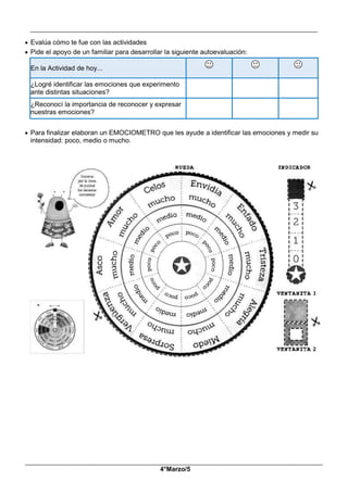 __________________________________________________________________________________________
_____________________________________________________________________________________________
4°Marzo/5
 Evalúa cómo te fue con las actividades
 Pide el apoyo de un familiar para desarrollar la siguiente autoevaluación:
En la Actividad de hoy...
¿Logré identificar las emociones que experimento
ante distintas situaciones?
¿Reconocí la importancia de reconocer y expresar
nuestras emociones?
 Para finalizar elaboran un EMOCIOMETRO que les ayude a identificar las emociones y medir su
intensidad: poco, medio o mucho.
 