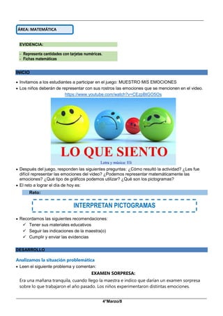 __________________________________________________________________________________________
_____________________________________________________________________________________________
4°Marzo/8
EVIDENCIA:
- Representa cantidades con tarjetas numéricas.
- Fichas matemáticas
INICIO
 Invitamos a los estudiantes a participar en el juego: MUESTRO MIS EMOCIONES
 Los niños deberán de representar con sus rostros las emociones que se mencionen en el video.
https://www.youtube.com/watch?v=CEzpBtGO5Os
 Después del juego, responden las siguientes preguntas: ¿Cómo resultó la actividad? ¿Les fue
difícil representar las emociones del video? ¿Podemos representar matemáticamente las
emociones? ¿Qué tipo de gráficos podemos utilizar? ¿Qué son los pictogramas?
 El reto a lograr el día de hoy es:
Reto:
 Recordamos las siguientes recomendaciones:
 Tener sus materiales educativos
 Seguir las indicaciones de la maestra(o)
 Cumplir y enviar las evidencias
DESARROLLO
Analizamos la situación problemática
 Leen el siguiente problema y comentan:
EXAMEN SORPRESA:
Era una mañana tranquila, cuando llego la maestra e indico que darían un examen sorpresa
sobre lo que trabajaron el año pasado. Los niños experimentaron distintas emociones.
ÁREA: MATEMÁTICA
INTERPRETAN PICTOGRAMAS
 