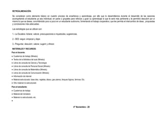 4° Noviembre - 20
RETROALIMENACIÓN:
Se consideran como elemento básico en nuestro proceso de enseñanza y aprendizaje, por ello que lo desarrollamos durante el desarrollo de las sesiones
acompañando al estudiante ya sea individual, en pares o grupales para reforzar y guiar su aprendizaje lo que le será más pertinente y le permitirá descubrir por sí
mismo lo que se desea, convirtiéndolo poco a poco en un estudiante autónomo, fomentando el trabajo cooperativo, que les permita el intercambio de ideas , propuestas
y conclusiones más adecuadas.
Las estrategias que se utilizan son:
1.- La Escalera: Aclarar, valorar, preocupaciones e inquietudes, sugerencias.
2.- SED: seguir, empezar y dejar.
3.- Preguntar, descubrir, valorar, sugerir y ofrecer.
MATERIALES Y RECURSOS:
Para el docente:
 Cuadernos de trabajo (Minedu)
 Textos de la biblioteca del aula (Minedu)
 Libros de consulta de Ciencia y Tecnología
 Libros de consulta de Personal Social (Minedu)
 Libros de consulta de Matemática (Minedu)
 Libros de consulta de Comunicación (Minedu)
 Información de internet
 Material estructurado: base diez, regletas, ábaco, geo planos, bloques lógicos, láminas. Etc.
 Otro material no estructurado
Para el estudiante:
 Cuadernos de trabajo
 Material del ministerio
 Material no estructurado, etc.

 