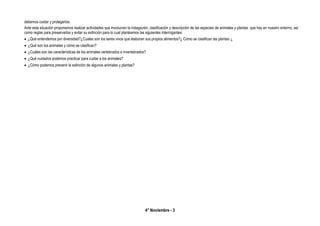 4° Noviembre - 3
debemos cuidar y protegerlos.
Ante esta situación proponemos realizar actividades que involucren la indagación, clasificación y descripción de las especies de animales y plantas que hay en nuestro entorno, así
como reglas para preservarlos y evitar su extinción para lo cual planteamos las siguientes interrogantes:
 ¿Qué entendemos por diversidad?¿Cuales son los seres vivos que elaboran sus propios alimentos?¿ Como se clasifican las plantas ¿
 ¿Qué son los animales y cómo se clasifican?
 ¿Cuáles son las características de los animales vertebrados e invertebrados?
 ¿Qué cuidados podemos practicar para cuidar a los animales?
 ¿Cómo podemos prevenir la extinción de algunos animales y plantas?
 