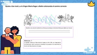 Ayuda a San José y a la Virgen María llegar a Belén coloreando el camino correcto
Esc ribe una orac ión pidiendo a Diosque proteja a todoslosniñosque están por nacer:
__________________________________________________________________________
__________________________________________________________________________
Sabias que...?
La Iglesia c elebra el Nac imiento desee el año 336, por disposic ión
de papa san Julio l aunque en realidad no se sabe c on exac titud la
fec ha del Nac imiento de Jesús
 