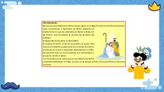 Info interesante...
Se dic e que losc ristianosde Roma habían fijado en el Siglo IV la fec ha del 25 de dic iembre
para c onmemorar a Natividad del Señor, eligiendo la
misma fec ha en que se celebraba en Roma la fiesta del
Sol invic to, que rec ordaba la vic toria del sol sobre las
tinieblas
El elegir esta fec ha tiene un simbolismo.
Al acabar el otoño, el sol ha alc anzado su punto más
bajo en el horizonte y justamente al c omenzar el invierno
c omienza de nuevo a levantase, simbolizando a Cristo,
Sol nac iente que c on su luz alumbra a la Humanidad a
la que ha venido a salvar.
Con la venida de la nueva luz y el nac imiento del Sol los
c reyentes c elebraban a Cristo, luz que no se apaga jamás y Sol que ilumina a todos los
hombres
 