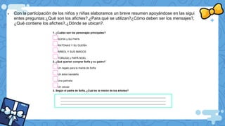  Con la participación de los niños y niñas elaboramos un breve resumen apoyándose en las sigui
entes preguntas:¿Qué son los afiches?,¿Para qué se utilizan?¿Cómo deben ser los mensajes?,
¿Qué contiene los afiches?,¿Dónde se ubican?.
1. ¿Cuáles son los personajes principales?
SOFÍA y SU PAPA
RATONAS Y SU DUEÑA
ÁRBOL Y SUS AMIGOS
TORUGA y PAPÁ NOEL
2. ¿Qué querían comprar Sofía y su padre?
Un regalo para la mamá de Sofía
Un árbol navideño
Una patineta
Un celular
3. Según el padre de Sofía, ¿Cuál es la misión de los árboles?
__________________________________________________________________________________
__________________________________________________________________________________
__________________________________________________________________________________
 