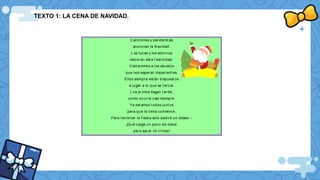 TEXTO 1: LA CENA DE NAVIDAD.
Canciones y panderet as
anuncian la Navidad.
L as luces y los adornos
decoran est a f est ividad.
Visit aremos a los abuelos
que nos esperan impacient es.
Ellos siempre est án dispuest os
a jugar a lo que se t ercie.
L os primos llegan t arde,
como ocurre casi siempre.
Ya est amos t odos junt os
para que la cena comience.
Para t erminar la f iest a solo pediré un deseo –
¡Qué caiga un poco de nieve
para sacar mi t rineo!
 