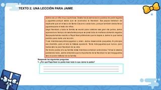 TEXTO 2; UNA LECCIÓN PARA JAIME
Jaime era un niño muy c apric hoso. Desde hac ía semanasno paraba de pedir regalos
y juguetes porque sabía que se acerc aba la Navidad. Sus papas trataban de
explic arle que en el sac o de Santa Clausno c abía todo, porque también debía llevar
juguetes para el resto de niños.
Llegó Navidad y toda la familia se reunió para c elebrar ese gran día juntos. Jaime
apenas tuvo tiempo de saludarles porque se pasó toda la mañana abriendo regalos.
Sus papás habían esc rito a Papá Noel pidiéndole que le dejara a Jaime lo que había
pedido para darle una lecc ión.
Y así. mientras sus primos jugaban y reían. Jaime desenvolvía paquetes. Al princ ipio
era divertido, pero al rato la tristeza aparec ió. Tenía más juguetes que nunca, pero
había sido la peor Navidad de su vida.
De fondo podía oír a su familia reírse mientras c ontaban anéc dotas. Y él se lo estaba
perdiendo todo. Jaime entendió que lo importante de la Navid ad no son losjuguetes,
sino el poder disfrutar de la familia.
Responde las siguientes preguntas
1. ¿Por qué Papá Noel no podía traer todo lo que Jaime le pedía?
__________________________________________________________________________________
__________________________________________________________________________________
__________________________________________________________________________________
 