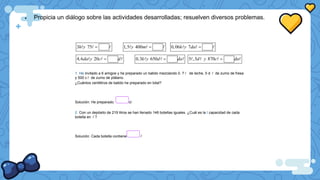  Propicia un diálogo sobre las actividades desarrolladas; resuelven diversos problemas.
3 75
h y  1,5 400
y m  0,06 7
k y da 
4,6 20
da y c d
 0,3 650
k y d da
 5 ,3 870
d y c da

1. He invitado a 6 amigos y he preparado un batido mezclando 0. 7 de leche, 5 d de zumo de fresa
y 500 c de zumo de plátano.
¿Cuántos centilitros de batido he preparado en total?
Solución: He preparado. cl
2. Con un depósito de 219 litros se han llenado 146 botellas iguales. ¿Cuál es la I capacidad de cada
botella en ?
Solución: Cada botella contiene
 