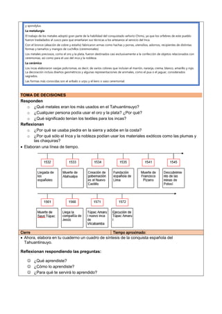 y spondylus.
La metalurgia
El trabajo de los metales adoptó gran parte de la habilidad del conquistado señorío Chimú, ya que los orfebres de este pueblo
fueron trasladados al cusco para que enseñaran sus técnicas a los artesanos al servicio del Inca.
Con el bronce (aleación de cobre y estaño) fabricaron armas como hachas y porras, utensilios, adornos, recipientes de distintas
formas y tamaños y mangos de cuchillos (ceremoniales)
Los metales preciosos, como el oro y la plata, fueron destinados casi exclusivamente a la confección de objetos relacionados con
ceremonias, así como para el uso del inca y la nobleza.
La cerámica
Los incas elaboraron vasijas policromas, es decir, de varios colores que incluían el marrón, naranja, crema, blanco, amarillo y rojo.
La decoración incluía diseños geométricos y algunas representaciones de animales, como el pua o el jaguar, considerados
sagrados.
Las formas más conocidas son el aríbalo o urpu y el kero o vaso ceremonial.
TOMA DE DECISIONES
Responden
o ¿Qué metales eran los más usados en el Tahuantinsuyo?
o ¿Cualquier persona podía usar el oro y la plata? ¿Por qué?
o ¿Qué significado tenían los textiles para los incas?
Reflexionan
o ¿Por qué se usaba piedra en la sierra y adobe en la costa?
o ¿Por qué sólo el Inca y la nobleza podían usar los materiales exóticos como las plumas y
las chaquiras?
 Elaboran una línea de tiempo.
Cierre Tiempo aproximado:
 Ahora, elabora en tu cuaderno un cuadro de síntesis de la conquista española del
Tahuantinsuyo.
Reflexionan respondiendo las preguntas:
 ¿Qué aprendiste?
 ¿Cómo lo aprendiste?
 ¿Para qué te servirá lo aprendido?
 
