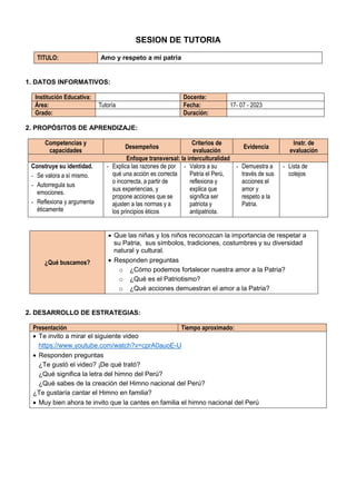 SESION DE TUTORIA
TITULO: Amo y respeto a mi patria
1. DATOS INFORMATIVOS:
Institución Educativa: Docente:
Área: Tutoría Fecha: 17- 07 - 2023
Grado: Duración:
2. PROPÓSITOS DE APRENDIZAJE:
Competencias y
capacidades
Desempeños
Criterios de
evaluación
Evidencia
Instr. de
evaluación
Enfoque transversal: la interculturalidad
Construye su identidad.
- Se valora a sí mismo.
- Autorregula sus
emociones.
- Reflexiona y argumenta
éticamente
- Explica las razones de por
qué una acción es correcta
o incorrecta, a partir de
sus experiencias, y
propone acciones que se
ajusten a las normas y a
los principios éticos
- Valora a su
Patria el Perú,
reflexiona y
explica que
significa ser
patriota y
antipatriota.
- Demuestra a
través de sus
acciones el
amor y
respeto a la
Patria.
- Lista de
cotejos
¿Qué buscamos?
 Que las niñas y los niños reconozcan la importancia de respetar a
su Patria, sus símbolos, tradiciones, costumbres y su diversidad
natural y cultural.
 Responden preguntas
o ¿Cómo podemos fortalecer nuestra amor a la Patria?
o ¿Qué es el Patriotismo?
o ¿Qué acciones demuestran el amor a la Patria?
2. DESARROLLO DE ESTRATEGIAS:
Presentación Tiempo aproximado:
 Te invito a mirar el siguiente video
https://www.youtube.com/watch?v=cprA0auoE-U
 Responden preguntas
¿Te gustó el video? ¡De qué trató?
¿Qué significa la letra del himno del Perù?
¿Qué sabes de la creación del Himno nacional del Perú?
¿Te gustaría cantar el Himno en familia?
 Muy bien ahora te invito que la cantes en familia el himno nacional del Perú
 