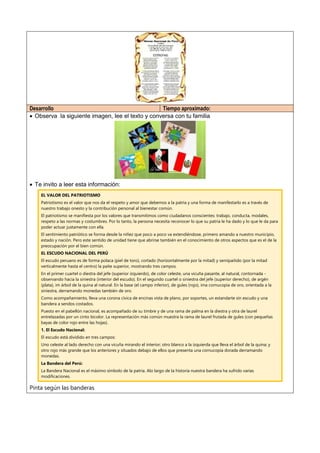 Desarrollo Tiempo aproximado:
 Observa la siguiente imagen, lee el texto y conversa con tu familia
 Te invito a leer esta información:
EL VALOR DEL PATRIOTISMO
Patriotismo es el valor que nos da el respeto y amor que debemos a la patria y una forma de manifestarlo es a través de
nuestro trabajo onesto y la contribución personal al bienestar común.
El patriotismo se manifiesta por los valores que transmitimos como ciudadanos conscientes: trabajo, conducta, modales,
respeto a las normas y costumbres. Por lo tanto, la persona necesita reconocer lo que su patria le ha dado y lo que le da para
poder actuar justamente con ella.
El sentimiento patriótico se forma desde la niñez que poco a poco va extendiéndose, primero amando a nuestro municipio,
estado y nación. Pero este sentido de unidad tiene que abrirse también en el conocimiento de otros aspectos que es el de la
preocupación por el bien común.
EL ESCUDO NACIONAL DEL PERÚ
El escudo peruano es de forma polaca (piel de toro), cortado (horizontalmente por la mitad) y semipaitido (por la mitad
verticalmente hasta el centro) la paite superior, mostrando tres campos.
En el primer cuartel o diestra del jefe (superior izquierdo), de color celeste, una vicuña pasante, al natural, contornada -
observando hacia la siniestra (interior del escudo). En el segundo cuartel o siniestra del jefe (superior derecho), de argén
(plata), im árbol de la quina al natural. En la base (el campo inferior), de gules (rojo), ima cornucopia de oro, orientada a la
siniestra, derramando monedas también de oro.
Como acompañamiento, lleva una corona cívica de encinas vista de plano, por soportes, un estandarte sin escudo y una
bandera a sendos costados.
Puesto en el pabellón nacional, es acompañado de su timbre y de una rama de palma en la diestra y otra de laurel
entrelazadas por un cinto bicolor. La representación más común muestra la rama de laurel frutada de gules (con pequeñas
bayas de color rojo entre las hojas).
1. El Escudo Nacional:
El escudo está dividido en tres campos:
Uno celeste al lado derecho con una vicuña mirando el interior; otro blanco a la izquierda que lleva el árbol de la quina; y
otro rojo más grande que los anteriores y situados debajo de ellos que presenta una cornucopia dorada derramando
monedas.
La Bandera del Perú:
La Bandera Nacional es el máximo símbolo de la patria. Alo largo de la historia nuestra bandera ha sufrido varias
modificaciones.
Pinta según las banderas
 