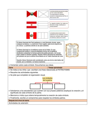  Comentan sobre cada símbolo. Escuchamos sus ideas.
Cierre Tiempo aproximado:
 Se indica a los niños que escriban una frase relacionada al PATRIOTISMO
 Resuelve las actividades siguientes
 Se pide que completen el organizador visual.
 Solicitamos a los estudiantes que cuenten con sus propias palabras (explique) la creación y el
significado de cada símbolo de la patria.
 Menciono e indico que ordene temporalmente la creación de cada símbolo.
 Finalmente, escribe un compromiso para respetar los símbolos patrios.
Después de la hora de tutoría.
Actividades de extensión
 