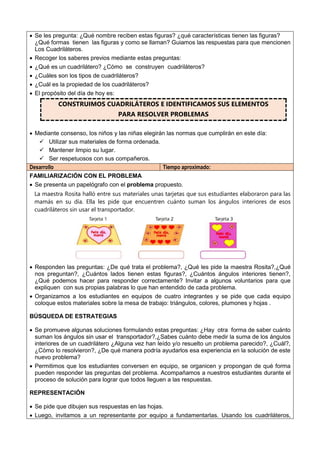  Se les pregunta: ¿Qué nombre reciben estas figuras? ¿qué características tienen las figuras?
¿Qué formas tienen las figuras y como se llaman? Guiamos las respuestas para que mencionen
Los Cuadriláteros.
 Recoger los saberes previos mediante estas preguntas:
 ¿Qué es un cuadrilátero? ¿Cómo se construyen cuadriláteros?
 ¿Cuáles son los tipos de cuadriláteros?
 ¿Cuál es la propiedad de los cuadriláteros?
 El propósito del día de hoy es:
CONSTRUIMOS CUADRILÁTEROS E IDENTIFICAMOS SUS ELEMENTOS
PARA RESOLVER PROBLEMAS
 Mediante consenso, los niños y las niñas elegirán las normas que cumplirán en este día:
 Utilizar sus materiales de forma ordenada.
 Mantener limpio su lugar.
 Ser respetuosos con sus compañeros.
Desarrollo Tiempo aproximado:
FAMILIARIZACIÓN CON EL PROBLEMA
 Se presenta un papelógrafo con el problema propuesto.
La maestra Rosita halló entre sus materiales unas tarjetas que sus estudiantes elaboraron para las
mamás en su día. Ella les pide que encuentren cuánto suman los ángulos interiores de esos
cuadriláteros sin usar el transportador.
 Responden las preguntas: ¿De qué trata el problema?, ¿Qué les pide la maestra Rosita?,¿Qué
nos preguntan?, ¿Cuántos lados tienen estas figuras?, ¿Cuántos ángulos interiores tienen?,
¿Qué podemos hacer para responder correctamente? Invitar a algunos voluntarios para que
expliquen con sus propias palabras lo que han entendido de cada problema.
 Organizamos a los estudiantes en equipos de cuatro integrantes y se pide que cada equipo
coloque estos materiales sobre la mesa de trabajo: triángulos, colores, plumones y hojas .
BÚSQUEDA DE ESTRATEGIAS
 Se promueve algunas soluciones formulando estas preguntas: ¿Hay otra forma de saber cuánto
suman los ángulos sin usar el transportador?,¿Sabes cuánto debe medir la suma de los ángulos
interiores de un cuadrilátero ¿Alguna vez han leído y/o resuelto un problema parecido?, ¿Cuál?,
¿Cómo lo resolvieron?, ¿De qué manera podría ayudarlos esa experiencia en la solución de este
nuevo problema?
 Permitimos que los estudiantes conversen en equipo, se organicen y propongan de qué forma
pueden responder las preguntas del problema. Acompañamos a nuestros estudiantes durante el
proceso de solución para lograr que todos lleguen a las respuestas.
REPRESENTACIÓN
 Se pide que dibujen sus respuestas en las hojas.
 Luego, invitamos a un representante por equipo a fundamentarlas. Usando los cuadriláteros,
 