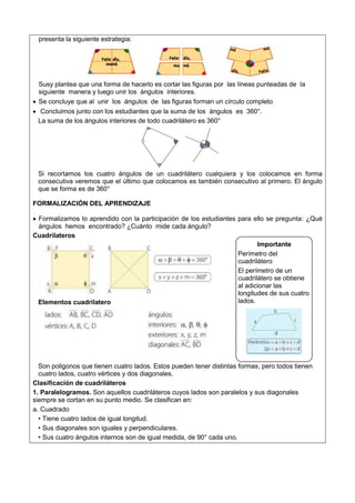 presenta la siguiente estrategia:
Susy plantea que una forma de hacerlo es cortar las figuras por las líneas punteadas de la
siguiente manera y luego unir los ángulos interiores.
 Se concluye que al unir los ángulos de las figuras forman un círculo completo
 Concluimos junto con los estudiantes que la suma de los ángulos es 360°.
La suma de los ángulos interiores de todo cuadrilátero es 360°
Si recortamos los cuatro ángulos de un cuadrilátero cualquiera y los colocamos en forma
consecutiva veremos que el último que colocamos es también consecutivo al primero. El ángulo
que se forma es de 360°
FORMALIZACIÓN DEL APRENDIZAJE
 Formalizamos lo aprendido con la participación de los estudiantes para ello se pregunta: ¿Qué
ángulos hemos encontrado? ¿Cuánto mide cada ángulo?
Cuadrilateros
Elementos cuadrilatero
Son poligonos que tienen cuatro lados. Estos pueden tener distintas formas, pero todos tienen
cuatro lados, cuatro vértices y dos diagonales.
Clasificación de cuadriláteros
1. Paralelogramos. Son aquellos cuadriláteros cuyos lados son paralelos y sus diagonales
siempre se cortan en su punto medio. Se clasifican en:
a. Cuadrado
• Tiene cuatro lados de igual longitud.
• Sus diagonales son iguales y perpendiculares.
• Sus cuatro ángulos internos son de igual medida, de 90° cada uno.
Importante
Perímetro del
cuadrilátero
El perímetro de un
cuadrilátero se obtiene
al adicionar las
longitudes de sus cuatro
lados.
 