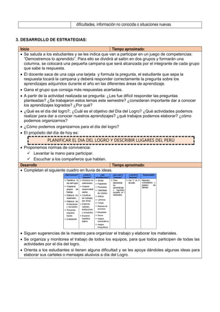 dificultades, información no conocida o situaciones nuevas
3. DESARROLLO DE ESTRATEGIAS:
Inicio Tiempo aproximado:
 Se saluda a los estudiantes y se les indica que van a participar en un juego de competencias:
“Demostremos lo aprendido”. Para ello se dividirá al salón en dos grupos y formarán una
columna, se colocará una pequeña campana que será alcanzada por el integrante de cada grupo
que sabe la respuesta.
 El docente saca de una caja una tarjeta y formula la pregunta, el estudiante que sepa la
respuesta tocará la campana y deberá responder correctamente la pregunta sobre los
aprendizajes adquiridos durante el año en las diferentes áreas de aprendizaje.
 Gana el grupo que consiga más respuestas acertadas.
 A partir de la actividad realizada se pregunta: ¿Les fue difícil responder las preguntas
planteadas? ¿Se trabajaron estos temas este semestre? ¿consideran importante dar a conocer
los aprendizajes logrados? ¿Por qué?
 ¿Qué es el día del logro?; ¿Cuál es el objetivo del Día del Logro? ¿Qué actividades podemos
realizar para dar a conocer nuestros aprendizajes? ¿qué trabajos podemos elaborar? ¿cómo
podemos organizarnos?
 ¿Cómo podemos organizarnos para el día del logro?
 El propósito del día de hoy es:
PLANIFICAR EL DIA DEL LOGRO Y DESCRIBIR LUGARES DEL PERÚ
 Proponemos normas de convivencia:
 Levantar la mano para participar.
 Escuchar a los compañeros que hablan.
Desarrollo Tiempo aproximado:
 Completan el siguiente cuadro en lluvia de ideas.
 Siguen sugerencias de la maestra para organizar el trabajo y elaborar los materiales.
 Se organiza y monitorea el trabajo de todos los equipos, para que todos participen de todas las
actividades por el día del logro.
 Orienta a los estudiantes si tienen alguna dificultad y se les apoya dándoles algunas ideas para
elaborar sus carteles o mensajes alusivos a día del Logro.
 
