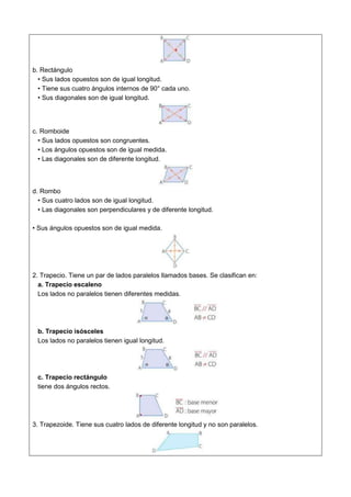 b. Rectángulo
• Sus lados opuestos son de igual longitud.
• Tiene sus cuatro ángulos internos de 90° cada uno.
• Sus diagonales son de igual longitud.
c. Romboide
• Sus lados opuestos son congruentes.
• Los ángulos opuestos son de igual medida.
• Las diagonales son de diferente longitud.
d. Rombo
• Sus cuatro lados son de igual longitud.
• Las diagonales son perpendiculares y de diferente longitud.
• Sus ángulos opuestos son de igual medida.
2. Trapecio. Tiene un par de lados paralelos llamados bases. Se clasifican en:
a. Trapecio escaleno
Los lados no paralelos tienen diferentes medidas.
b. Trapecio isósceles
Los lados no paralelos tienen igual longitud.
c. Trapecio rectángulo
tiene dos ángulos rectos.
3. Trapezoide. Tiene sus cuatro lados de diferente longitud y no son paralelos.
 