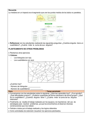 Recuerda
La mediana en un trapecio es el segmento que une los puntos medios de los lados no paralelos.
 Reflexionar con los estudiantes realizando las siguientes preguntas: ¿Cuántos ángulos tiene un
cuadrilátero?, ¿Cuánto mide la suma de sus ángulos?
PLANTEAMIENTO DE OTROS PROBLEMAS
 Plantemos otros ejercicios
1. Colorea:
- Los triángulos con rojo.
- Los cuadriláteros con azul.
¿Cuántos hay?
- Número de triángulos: _____________
- Número de cuadriláteros: _____________
Cierre Tiempo aproximado:
 Conversamos con los estudiantes sobre lo siguiente: ¿Qué han aprendido hoy?, ¿Fue sencillo?,
¿Qué dificultades tuvieron?, ¿Pudieron superarlas de forma individual o de forma grupal?; ¿Qué
es un cuadrilátero?, ¿Cuántos ángulos tiene ?, ¿Cuánto mide la suma de los ángulos
interiores?
 Finalmente, se resalta el trabajo realizado por los equipos y la importancia del uso de
estrategias para resolver problemas, ya que los encontramos al observar diversas
construcciones que nos rodean.
 Felicitar a todos por el trabajo realizado y los logros obtenidos.
 Como actividades de extensión resuelven los ejercicios planteados.
 