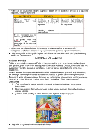  Pedimos a los estudiantes elaborar su plan de acción en sus cuadernos en base a la siguiente
propuesta, elaboran su cuadro
 Indicamos a los estudiantes que nos organizaremos para realizar una experiencia.
 Entregamos una ficha de observación y experimentación para que registren información.
 Luego entregamos a cada grupo un plato descartable con trozos de carne para que observen y
anoten sus características.
LA FUERZA Y LAS MÁQUINAS
Máquinas divertidas
Rubén le ha contado un secreto a Paula: por su cumpleaños va a ir a un parque de diversiones.
Son geniales, pues están llenos de máquinas divertidas: la rueda de Chicago, la montaña rusa con
sus carritos y terribles cuestas, el trencito que recorre el parque echando humo, entre otras
atracciones.
Muchas de estas máquinas están hechas de acero con la finalidad de que sean más resistentes;
sin embargo, tienen algunas partes fabricadas de plástico, lo que les da suavidad y comodidad.
Tanta gente visita estos parques que debemos ser cuidadosos y evitar arrojar a piso la basura que
generamos: bolsas de papas, botellas, cajas de pizza, papeles… Si no, ¡vaya desastre!
Dialogamos
1. ¿Qué máquinas de las que se mencionan en el texto encontramos en un parque de
diversiones?
2. Observa la imagen. Escribe los nombres de tres objetos que sean de metal y de tres que
sean de plástico.
3. ¿Por qué crees que hay un límite de edad para ingresar a algunos juegos?
 Luego leen la siguiente información sobre la fuerza.
 