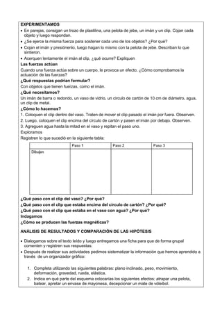 EXPERIMENTAMOS
 En parejas, consigan un trozo de plastilina, una pelota de jebe, un imán y un clip. Cojan cada
objeto y luego respondan.
 ¿Se ejerce la misma fuerza para sostener cada uno de los objetos? ¿Por qué?
 Cojan el imán y presiónenlo, luego hagan lo mismo con la pelota de jebe. Describan lo que
sintieron.
 Acerquen lentamente el imán al clip, ¿qué ocurre? Expliquen
Las fuerzas actúan
Cuando una fuerza actúa sobre un cuerpo, le provoca un efecto. ¿Cómo comprobamos la
actuación de las fuerzas?
¿Qué respuestas podrían formular?
Con objetos que tienen fuerzas, como el imán.
¿Qué necesitamos?
Un imán de barra o redondo, un vaso de vidrio, un circulo de cartón de 10 cm de diámetro, agua,
un clip de metal.
¿Cómo lo hacemos?
1. Coloquen el clip dentro del vaso. Traten de mover el clip pasado el imán por fuera. Observen.
2. Luego, coloquen el clip encima del círculo de cartón y pasen el imán por debajo. Observen.
3. Agreguen agua hasta la mitad en el vaso y repitan el paso uno.
Exploramos
Registren lo que sucedió en la siguiente tabla:
¿Qué paso con el clip del vaso? ¿Por qué?
¿Qué paso con el clip que estaba encima del círculo de cartón? ¿Por qué?
¿Qué paso con el clip que estaba en el vaso con agua? ¿Por qué?
Indagamos
¿Cómo se producen las fuerzas magnéticas?
ANÁLISIS DE RESULTADOS Y COMPARACIÓN DE LAS HIPÓTESIS
 Dialogamos sobre el texto leído y luego entregamos una ficha para que de forma grupal
comenten y registren sus respuestas:
 Después de realizar sus actividades pedimos sistematizar la información que hemos aprendido a
través de un organizador gráfico:
1. Completa utilizando las siguientes palabras: plano inclinado, peso, movimiento,
deformación, gravedad, rueda, elástica.
2. Indica en qué parte del esquema colocarías los siguientes efectos: atrapar una pelota,
batear, apretar un envase de mayonesa, decepcionar un mate de vóleibol.
 