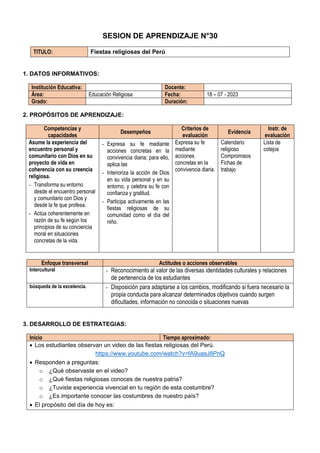SESION DE APRENDIZAJE N°30
TITULO: Fiestas religiosas del Perú
1. DATOS INFORMATIVOS:
Institución Educativa: Docente:
Área: Educación Religiosa Fecha: 18 – 07 - 2023
Grado: Duración:
2. PROPÓSITOS DE APRENDIZAJE:
Competencias y
capacidades
Desempeños
Criterios de
evaluación
Evidencia
Instr. de
evaluación
Asume la experiencia del
encuentro personal y
comunitario con Dios en su
proyecto de vida en
coherencia con su creencia
religiosa.
- Transforma su entorno
desde el encuentro personal
y comunitario con Dios y
desde la fe que profesa.
- Actúa coherentemente en
razón de su fe según los
principios de su conciencia
moral en situaciones
concretas de la vida.
- Expresa su fe mediante
acciones concretas en la
convivencia diaria; para ello,
aplica las
- Interioriza la acción de Dios
en su vida personal y en su
entorno, y celebra su fe con
confianza y gratitud.
- Participa activamente en las
fiestas religiosas de su
comunidad como el día del
niño.
Expresa su fe
mediante
acciones
concretas en la
convivencia diaria.
Calendario
religioso
Compromisos
Fichas de
trabajo
Lista de
cotejos
Enfoque transversal Actitudes o acciones observables
Intercultural - Reconocimiento al valor de las diversas identidades culturales y relaciones
de pertenencia de los estudiantes
búsqueda de la excelencia. - Disposición para adaptarse a los cambios, modificando si fuera necesario la
propia conducta para alcanzar determinados objetivos cuando surgen
dificultades, información no conocida o situaciones nuevas
3. DESARROLLO DE ESTRATEGIAS:
Inicio Tiempo aproximado:
 Los estudiantes observan un video de las fiestas religiosas del Perú.
https://www.youtube.com/watch?v=fA9uasJ8PnQ
 Responden a preguntas:
o ¿Qué observaste en el video?
o ¿Qué fiestas religiosas conoces de nuestra patria?
o ¿Tuviste experiencia vivencial en tu región de esta costumbre?
o ¿Es importante conocer las costumbres de nuestro país?
 El propósito del día de hoy es:
 