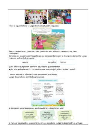  Lee el siguiente texto y, luego observa la situación propuesta:
Responde oralmente: ¿para qué crees que la niña está realizando la descripción de su
comunidad?
Completa los recuadros con las palabras que correspondan según la descripción de la niña. Luego,
responde oralmente la pregunta.
¿Qué función cumplen en las frases las palabras que escribiste?
 ¿La niña realiza la descripción considerando ese paisaje? ¿Cómo te diste cuenta?
Lee con atención la información que se presenta en el tríptico.
Luego, desarrolla las actividades propuestas.
a. Marca con una x las acciones que te ayudarían a describir un lugar.
b. Numera los recuadros según el orden en que se debería realizar la descripción de un lugar.
 