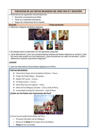 PARTICIPAR DE LAS FIESTAS RELIGIOSAS DEL PERÚ CON FE Y DEVOCIÓN
 Recordamos las siguientes recomendaciones:
 Escuchar a la persona que habla
 Tener sus materiales educativos
 Seguir las indicaciones de la maestra
Desarrollo Tiempo aproximado:
 Observan imágenes de fiestas religiosas.
 Se dialoga sobre lo observado con las siguientes preguntas:
 ¿Qué observamos? ¿Con que acontecimientos empieza las fiestas religiosas en el Perú? ¿Qué
nos narra cada pueblo con sus tradiciones? ¿Qué recordamos con cada uno de ellos? ¿Cómo
celebramos nuestras costumbres religiosas?
JUZGAR
 Leen los días festivos de las fiestas religiosas en el Perú.
FIESTAS RELIGIOSAS
 Fiesta de la Virgen de la Candelaria (Febrero - Puno) ...
 Virgen de Chapi (Mayo - Arequipa) ...
 Qoyllur Rit'i (junio - Cusco) ...
 Inti Raymi (junio - Cusco) ...
 Santa Rosa de Lima (agosto - Lima) ...
 Señor de los Milagros (octubre - Lima y todo el Perú) ...
 Inmaculada Concepción (diciembre - todo el Perú)
¿Cuáles son las fiestas más importantes del Perú?
Conoce las principales festividades del Perú.
o Procesión del Señor de los Milagros.
o Danza en la fiesta de la Virgen de la Candelaria.
o Fiesta de los Carnavales.
 