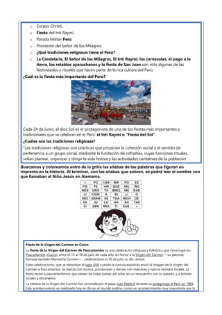 o Corpus Christi.
o Fiesta del Inti Raymi.
o Parada Militar Perú
o Procesión del Señor de los Milagros.
o ¿Qué tradiciones religiosas tiene el Perú?
o La Candelaria, El Señor de los Milagros, El Inti Raymi, los carnavales, el pago a la
tierra, los retablos ayacuchanos y la fiesta de San Juan son solo algunas de las
festividades y rituales que hacen parte de la rica cultura del Perú.
¿Cuál es la fiesta más importante del Perú?
Cada 24 de junio, el dios Sol es el protagonista de una de las fiestas más importantes y
tradicionales que se celebran en el Perú: el Inti Raymi o “Fiesta del Sol”.
¿Cuáles son las tradiciones religiosas?
“Las tradiciones religiosas son prácticas que propician la cohesión social y el sentido de
pertenencia a un grupo social, mediante la fundación de cofradías, cuyas funciones rituales,
solían planear, organizar y dirigir la vida festiva y las actividades caritativas de la población
Buscamos y coloreamos entro de la grilla las silabas de las palabras que figuran en
imprenta en la historia. Al terminar, con las silabas que sobren, se podrá leer el nombre con
que llamaban al Niño Jesús en Alemania.
Fiesta de la Virgen del Carmen en Cusco
La fiesta de la Virgen del Carmen de Paucartambo es una celebración religiosa y folklórica que tiene lugar en
Paucartambo (Cuzco), entre el 15 al 18 de julio de cada año, en honor a la Virgen del Carmen —su patrona,
llamada también Mamacha Carmen— , celebrándose el 16 de julio su día central.
Estas celebraciones, que se remontan al siglo XVII cuando la corona española envió la imagen de la Virgen del
Carmen a Paucartambo, se realiza con música, procesiones y danzas con máscaras y típicos vestidos locales. La
fiesta reúne a paucartambinos que vienen de todas partes del orbe, en un rencuentro con su pasado, y a turistas
locales y extranjeros.
La estatua de la Virgen del Carmen fue coronada por el papa Juan Pablo II durante su peregrinaje al Perú en 1985.
Este acontecimiento es celebrado hoy en día en el mundo andino, como un acontecimiento muy importante por la
 