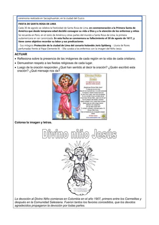 ceremonia realizada en Sacsayhuamán, en la ciudad del Cuzco.
FIESTA DE SANTA ROSA DE LIMA
Cada 30 de agosto se celebra la Festividad de Santa Rosa de Lima, en conmemoración a la Primera Santa de
América que desde temprana edad decidió consagrar su vida a Dios y a la atención de los enfermos y niños.
Se recuerda en Perú, en el resto de América y otras partes del mundo a Santa Rosa de Lima, la primera
sudamericana en ser canonizada. En esta fecha se conmemora su fallecimiento el 30 de agosto de 1617, y
tiene como objetivo recordar su labor y sus predicaciones.
- Sus milagros Protección de la ciudad de Lima del corsario holandés Joris Spitberg. - Lluvia de flores
perfumadas frente al Papa Clemente IX. - Ella curaba a los enfermos con la imagen del Niño Jesús
ACTUAR
 Reflexiona sobre la presencia de las imágenes de cada región en la vida de cada cristiano.
 Demuestran respeto a las fiestas religiosas de cada lugar.
 Luego de la oración responden ¿Qué han sentido al decir la oración? ¿Quién escribió esta
oración? ¿Qué mensaje nos da?
Colorea la imagen y letras.
La devoción al Divino Niño comienza en Colombia en el año 1907, primero entre los Carmelitas y
después en la Comunidad Salesiana. Fueron tantos los favores concedidos, que los devotos
agradecidos propagaron la devoción por todas partes.
 