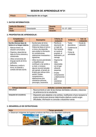 SESION DE APRENDIZAJE N°31
TITULO: Descripción de un lugar.
1. DATOS INFORMATIVOS:
Institución Educativa: Docente:
Área: Comunicación Fecha: 19 – 07 - 2023
Grado: Duración:
2. PROPÓSITOS DE APRENDIZAJE:
Competencias y
capacidades
Desempeños
Criterios de
evaluación
Evidencia
Instr. de
evaluación
Escribe diversos tipos de
textos en su lengua materna.
- Adecúa el texto a la
situación comunicativa.
- Organiza y desarrolla las
ideas de forma coherente y
cohesionada.
- Utiliza convenciones del
lenguaje escrito de forma
pertinente.
- Reflexiona y evalúa la
forma, el contenido y
contexto del texto escrito.
- Escribe textos de forma
coherente y cohesionada.
Ordena las ideas en torno a
un tema y las desarrolla
para ampliar la información,
sin contradicciones,
reiteraciones innecesarias o
digresiones.
- Utiliza recursos gramaticales
y ortográficos que
contribuyen a dar sentido a
su texto, e incorpora
algunos recursos textuales
(por ejemplo, el tamaño de
la letra) para reforzar dicho
sentido. Emplea
comparaciones y
adjetivaciones para
caracterizar personas,
personajes y escenarios.
- Planifica la
descripción de
un lugar del
Perú teniendo
en cuenta el
propósito, el
destinatario y el
mensaje.
- Organiza las
ideas
relacionadas
con el lugar
utilizando
esquemas.
- Emplea
comparaciones
y adjetivaciones
para
caracterizar
escenarios.
- Textos
descriptivos
- Cuadernos de
trabajo
- Fichas de
actividades
Escala de
valoración
Enfoque transversal Actitudes o acciones observables
Intercultural - Reconocimiento al valor de las diversas identidades culturales y relaciones
de pertenencia de los estudiantes
búsqueda de la excelencia. - Disposición para adaptarse a los cambios, modificando si fuera necesario la
propia conducta para alcanzar determinados objetivos cuando surgen
dificultades, información no conocida o situaciones nuevas
3. DESARROLLO DE ESTRATEGIAS:
Inicio Tiempo aproximado:
 Observan imágenes de lugares turísticos del Perú y los describen oralmente.
 