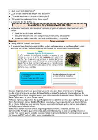  ¿Qué es un texto descriptivo?
 ¿Qué tipo de palabras se utilizan para describir?
 ¿Cómo es la estructura de un texto descriptivo?
 ¿Cómo escribimos la descripción de un lugar?
 El propósito del día de hoy es:
PLANIFICAR Y DESCRIBIR LUGARES DEL PERÚ
 Se plantean lasnormas o acuerdos de convivencia que nos ayudarán en el desarrollo de la
sesión:
 Levantar la mano para participar.
 Escuchar atentamente a los compañeros al intervenir y a la docente.
 Hacer uso de los materiales de manera responsable y compartida.
Desarrollo Tiempo aproximado:
 Leen y analizan un texto descriptivo:
 El siguiente texto descriptivo está dividido en tres partes para que lo puedas analizar. Léelo,
reconoce sus partes y elabora tu plan de escritura en los recuadros correspondientes.
Cuando llegamos, lo primero que vimos fue un río a los pies de un enorme cerro. En la parte
media, el cerro tenía una abertura de la cual salía un pequeño riachuelo. ¡Esa era la gruta de
Huagapo! En la entrada nos esperaba un guía, quien después de saludarnos nos dijo que el río se
llama Palcamayo y el cerro, Racashmarca.
Antes de ingresar, el guía nos dijo que Huagapo era una palabra quechua que significa “gruta que
llora”. Tenía razón, porque desde el fondo se escuchaba, muy despacito, como si alguien llorara.
En el interior de la gruta todo es roca. Algunas sobresalen del suelo y otras parece que colgaran
del techo, como velas derretidas.
Estas rocas tienen distintas formas. Algunas parecen animales, personas, objetos. ¡Era
sorprendente! A medida que entrábamos, se hacía más oscuro y el guía nos pidió permanecer
juntos. Nos explicó que no se sabe cuántos metros de profundidad tiene: “Lo más profundo que se
ha llegado es 2787 metros”, dijo y todos nos asustamos.
 