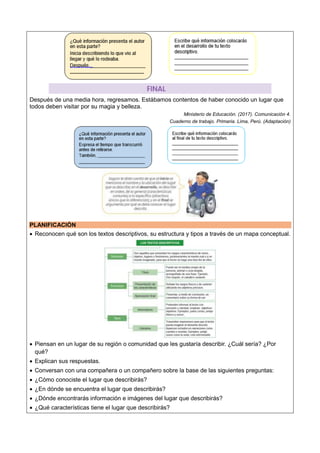 Después de una media hora, regresamos. Estábamos contentos de haber conocido un lugar que
todos deben visitar por su magia y belleza.
Ministerio de Educación. (2017). Comunicación 4.
Cuaderno de trabajo. Primaria. Lima, Perú. (Adaptación)
PLANIFICACIÓN
 Reconocen qué son los textos descriptivos, su estructura y tipos a través de un mapa conceptual.
 Piensan en un lugar de su región o comunidad que les gustaría describir. ¿Cuál sería? ¿Por
qué?
 Explican sus respuestas.
 Conversan con una compañera o un compañero sobre la base de las siguientes preguntas:
 ¿Cómo conociste el lugar que describirás?
 ¿En dónde se encuentra el lugar que describirás?
 ¿Dónde encontrarás información e imágenes del lugar que describirás?
 ¿Qué características tiene el lugar que describirás?
 