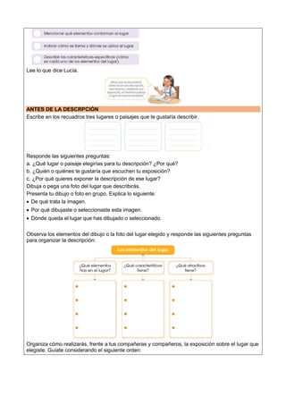 Lee lo que dice Lucía.
ANTES DE LA DESCRPCIÓN
Escribe en los recuadros tres lugares o paisajes que te gustaría describir.
Responde las siguientes preguntas:
a. ¿Qué lugar o paisaje elegirías para tu descripción? ¿Por qué?
b. ¿Quién o quiénes te gustaría que escuchen tu exposición?
c. ¿Por qué quieres exponer la descripción de ese lugar?
Dibuja o pega una foto del lugar que describirás.
Presenta tu dibujo o foto en grupo. Explica lo siguiente:
 De qué trata la imagen.
 Por qué dibujaste o seleccionaste esta imagen.
 Dónde queda el lugar que has dibujado o seleccionado.
Observa los elementos del dibujo o la foto del lugar elegido y responde las siguientes preguntas
para organizar la descripción:
Organiza cómo realizarás, frente a tus compañeras y compañeros, la exposición sobre el lugar que
elegiste. Guíate considerando el siguiente orden:
 