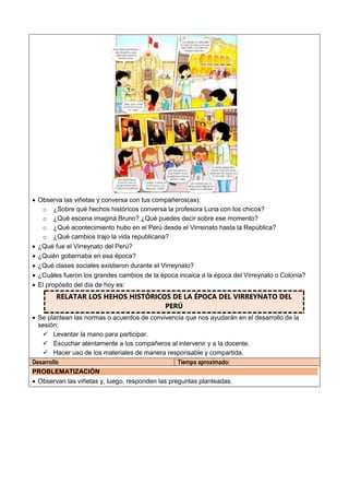  Observa las viñetas y conversa con tus compañeros(as):
o ¿Sobre qué hechos históricos conversa la profesora Luna con los chicos?
o ¿Qué escena imagina Bruno? ¿Qué puedes decir sobre ese momento?
o ¿Qué acontecimiento hubo en el Perú desde el Virreinato hasta la República?
o ¿Qué cambios trajo la vida republicana?
 ¿Qué fue el Virreynato del Perú?
 ¿Quién gobernaba en esa época?
 ¿Qué clases sociales existieron durante el Virreynato?
 ¿Cuáles fueron los grandes cambios de la época incaica a la época del Virreynato o Colonia?
 El propósito del día de hoy es:
RELATAR LOS HEHOS HISTÓRICOS DE LA ÉPOCA DEL VIRREYNATO DEL
PERÚ
 Se plantean las normas o acuerdos de convivencia que nos ayudarán en el desarrollo de la
sesión:
 Levantar la mano para participar.
 Escuchar atentamente a los compañeros al intervenir y a la docente.
 Hacer uso de los materiales de manera responsable y compartida.
Desarrollo Tiempo aproximado:
PROBLEMATIZACIÓN
 Observan las viñetas y, luego, responden las preguntas planteadas.
 