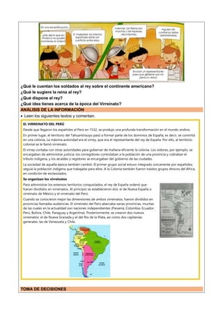 ¿Qué le cuentan los soldados al rey sobre el continente americano?
¿Qué le sugiere la reina al rey?
¿Qué dispone el rey?
¿Qué idea tienes acerca de la época del Virreinato?
ANÁLISIS DE LA INFORMACIÓN
 Leen los siguientes textos y comentan.
EL VIRREINATO DEL PERÚ
Desde que llegaron los españoles al Perú en 1532, se produjo una profunda transformación en el mundo andino.
En primer lugar, el territorio del Tahuantinsuyo pasó a formar parte de los dominios de España, es decir, se convirtió
en una colonia. La máxima autoridad era el virrey, que era el representante del rey de España. Por ello, al territorio
colonial se le llamó virreinato.
El virrey contaba con otras autoridades para gobernar de mañana eficiente la colonia. Los oidores, por ejemplo, se
encargaban de administrar justicia; los corregidores controlaban a la población de una provincia y cobraban el
tributo indígena, y los alcaldes y regidores se encargaban del gobierno de las ciudades.
La sociedad de aquella época también cambió. El primer grupo social estuvo integrado únicamente por españoles;
seguía la población indígena que trabajaba para ellos. A la Colonia también fueron traídos grupos étnicos del África,
en condición de esclavizados.
Se organizan los virreinatos
Para administrar los extensos territorios conquistados, el rey de España ordenó que
fueran divididos en virreinatos. Al principio se establecieron dos: el de Nueva España o
virreinato de México y el virreinato del Perú.
Cuando se conocieron mejor las dimensiones de ambos virreinatos, fueron divididos en
provincias llamadas audiencias. El virreinato del Perú abarcaba varias provincias, muchas
de las cuales en la actualidad son naciones independientes (Panamá, Colombia, Ecuador,
Perú, Bolivia, Chile, Paraguay y Argentina). Posteriormente, se crearon dos nuevos
virreinatos: el de Nueva Granada y el del Rio de la Plata, así como dos capitanías
generales: las de Venezuela y Chile.
TOMA DE DECISIONES
 