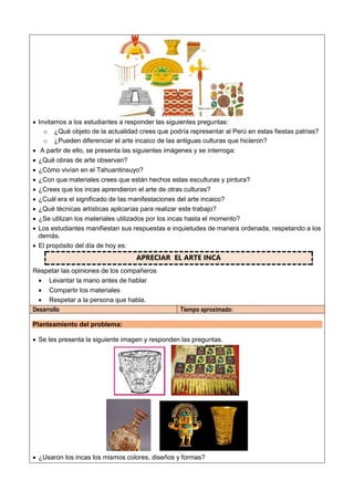  Invitamos a los estudiantes a responder las siguientes preguntas:
o ¿Qué objeto de la actualidad crees que podría representar al Perú en estas fiestas patrias?
o ¿Pueden diferenciar el arte incaico de las antiguas culturas que hicieron?
 A partir de ello, se presenta las siguientes imágenes y se interroga:
 ¿Qué obras de arte observan?
 ¿Cómo vivían en el Tahuantinsuyo?
 ¿Con que materiales crees que están hechos estas esculturas y pintura?
 ¿Crees que los incas aprendieron el arte de otras culturas?
 ¿Cuál era el significado de las manifestaciones del arte incaico?
 ¿Qué técnicas artísticas aplicarías para realizar este trabajo?
 ¿Se utilizan los materiales utilizados por los incas hasta el momento?
 Los estudiantes manifiestan sus respuestas e inquietudes de manera ordenada, respetando a los
demás.
 El propósito del día de hoy es:
APRECIAR EL ARTE INCA
Respetar las opiniones de los compañeros
 Levantar la mano antes de hablar
 Compartir los materiales
 Respetar a la persona que habla.
Desarrollo Tiempo aproximado:
Planteamiento del problema:
 Se les presenta la siguiente imagen y responden las preguntas.
 ¿Usaron los incas los mismos colores, diseños y formas?
 