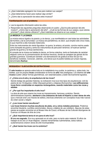  ¿Qué materiales agregaron los incas para realizar sus vasijas?
 ¿Qué deberíamos hacer para realizar algo similar?
 ¿Cómo das tu apreciación de estos artes incaicos?
Familiarización con el problema
 Lee la siguiente información sobre las artes.
 Responden las siguientes preguntas observando el cuadro: ¿Qué te pide apreciar del arte
incaico?, ¿Cómo das tu apreciación del arte?, ¿Cuál es las formas de sus vasijas y que colores
priorizan? ¿Qué colores utilizaron? ¿Qué materiales se observa en sus vasijas ?
LA MÚSICA Y LA DANZA
La música estuvo ligada a la poesía y a la danza, y se manifestaba en casi todas las actividades
del hombre y de la comunidad. La música era pentafónica, es decir, que empleó sólo cinco notas,
lo que imprimió a ella marcada melancolía.
Entre los instrumentos de viento figuraban: la quena, la antara y el pututo, concha marina usada
como trompeta de guerra y entre los instrumentos de percusión tenemos: el huáncar (tambor
grande de guerra) y la tinya (tamborcito).
Al compás de la música se bailaba la danza, en forma colectiva, tanto en festivales de carácter
religioso como en la conmemoración de hechos heroicos, donde se cantaban las glorias de los
grandes guerreros. Constituían también una demostración de gratitud al Dios Sol por los
beneficios recibidos. Conocían, además, una danza que el pueblo bailaba por propio regocijo,
denominado Kashua
BÚSQUEDA Y EJECUCIÓN DE ESTRATEGIAS
El arte incaico se aprecia sobre todo en la metalistería muy pulida, la cerámica y, sobre todo, los
textiles, que los propios incas consideraban la forma de arte más prestigiosa. Los diseños del arte
incaico suelen utilizar formas geométricas, son estandarizados y están técnicamente logrados.
 ¿Cómo era el arte y la arquitectura de los incas?
Siendo testigo de grandes historias, la civilización inca tuvo tres tipos de arquitecturas: civil (la
piedra de los 12 ángulos), militar (Sacsayhuamán) y religiosa (Koricancha). Las edificaciones
incas feron construidas en espacios rectangulares, usando materiales como las rocas y
adobes
 ¿Por qué fue importante el arte inca?
La obra de arte que crearon los incas es impresionante, hermosa y práctica. Siendo
administradores expertos, alentaron a los artesanos de todo el Imperio a crear obras de arte,
que a menudo eran una mezcla de estilos y técnicas anteriores con conceptos incas más nuevos
de orden social y religión
 ¿Los incas hacían esculturas?
Los Incas hicieron muchas esculturas de plata, oro y otros metales preciosos. Podemos
encontrar bisutería, cuchillos ceremoniales, discos y objetos de uso cotidiano. Algunas de estas
piezas se pueden encontrar en el Museo Inka de Cusco, el Museo de las Culturas Aborígenes de
Cuenca o el Museo de Arte de Lima
 ¿Qué importancia tenía el oro para el arte inca?
El oro era sagrado. Era muy apreciado en el culto, pero no tenía valor material. El oficio de
trabajar el oro era un ritual religioso. Usando herramientas rudimentarias, estos nativos
sudamericanos crearon obras de arte incomparables
 ¿Qué hacían los incas con la cerámica?
 