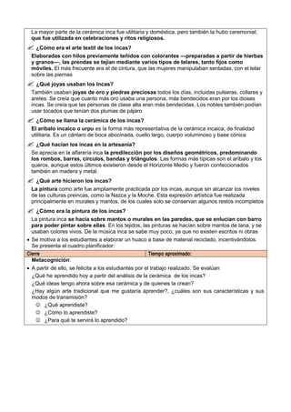 La mayor parte de la cerámica inca fue utilitaria y doméstica, pero también la hubo ceremonial;
que fue utilizada en celebraciones y ritos religiosos.
 ¿Cómo era el arte textil de los incas?
Elaboradas con hilos previamente teñidos con colorantes —preparadas a partir de hierbas
y granos—, las prendas se tejían mediante varios tipos de telares, tanto fijos como
móviles. El más frecuente era el de cintura, que las mujeres manipulaban sentadas, con el telar
sobre las piernas
 ¿Qué joyas usaban los Incas?
También usaban joyas de oro y piedras preciosas todos los días, incluidas pulseras, collares y
aretes. Se creía que cuanto más oro usaba una persona, más bendecidos eran por los dioses
incas. Se creía que las personas de clase alta eran más bendecidas. Los nobles también podían
usar tocados que tenían dos plumas de pájaro
 ¿Cómo se llama la cerámica de los incas?
El aríbalo incaico o urpu es la forma más representativa de la cerámica incaica, de finalidad
utilitaria. Es un cántaro de boca abocinada, cuello largo, cuerpo voluminoso y base cónica
 ¿Qué hacian los incas en la artesanía?
Se aprecia en la alfarería inca la predilección por los diseños geométricos, predominando
los rombos, barras, círculos, bandas y triángulos. Las formas más típicas son el aríbalo y los
queros, aunque estos últimos existieron desde el Horizonte Medio y fueron confeccionados
también en madera y metal.
 ¿Qué arte hicieron los incas?
La pintura como arte fue ampliamente practicada por los incas, aunque sin alcanzar los niveles
de las culturas preincas, como la Nazca y la Moche. Esta expresión artística fue realizada
principalmente en murales y mantos, de los cuales solo se conservan algunos restos incompletos
 ¿Cómo era la pintura de los incas?
La pintura inca se hacía sobre mantos o murales en las paredes, que se enlucían con barro
para poder pintar sobre ellas. En los tejidos, las pinturas se hacían sobre mantos de lana, y se
usaban colores vivos. De la música inca se sabe muy poco, ya que no existen escritos ni obras
 Se motiva a los estudiantes a elaborar un huaco a base de material reciclado, incentivándolos.
Se presenta el cuadro planificador:
Cierre Tiempo aproximado:
Metacognición:
 A partir de ello, se felicita a los estudiantes por el trabajo realizado. Se evalúan
¿Qué he aprendido hoy a partir del análisis de la cerámica de los incas?
¿Qué ideas tengo ahora sobre esa cerámica y de quienes la crean?
¿Hay algún arte tradicional que me gustaría aprender?, ¿cuáles son sus características y sus
modos de transmisión?
 ¿Qué aprendiste?
 ¿Cómo lo aprendiste?
 ¿Para qué te servirá lo aprendido?
 