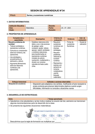 SESION DE APRENDIZAJE N°34
TITULO: Series y sucesiones numéricas
1. DATOS INFORMATIVOS:
Institución Educativa: Docente:
Área: Matemática Fecha: 20 – 07 - 2023
Grado: Duración:
2. PROPÓSITOS DE APRENDIZAJE:
Competencias y
capacidades
Desempeños
Criterios de
evaluación
Evidencia
Instr. de
evaluación
Resuelve problemas de
cantidad
- Traduce cantidades a
expresiones numéricas.
- Comunica su comprensión
sobre los números y las
operaciones.
- Usa estrategias y
procedimientos de
estimación y cálculo.
- Argumenta afirmaciones
sobre las relaciones
numéricas y las
operaciones.
- Establece relaciones entre
datos y una o más acciones
de agregar, quitar,
comparar, igualar, reiterar,
agrupar, repartir cantidades
y combinar colecciones,
para transformarlas en
expresiones numéricas
(modelo) de adición,
sustracción, multiplicación y
división con números
naturales de hasta cuatro
cifras.
- Resuelven
sucesiones
numéricas con
diversas
estrategias.
- Resuelve
problemas
utilizando la
sucesión
numérica
- Representa y
expresa una
seriación en
números
multiplicativos
usando
lenguaje
matemático
- Fichas de
sucesiones
Numéricas.
- Escala de
valoración
Enfoque transversal Actitudes o acciones observables
Búsqueda de la excelencia - Disposición para adaptarse a los cambios, modificando si fuera necesario la
propia conducta para alcanzar determinados objetivos cuando surgen
dificultades, información no conocida o situaciones nuevas
3. DESARROLLO DE ESTRATEGIAS:
Inicio Tiempo aproximado:
 Saludamos a los estudiantes y se les invita a realizar la oración del día; asimismo se mencionan
algunas recomendaciones para de desarrollo de la clase.
 Se presenta las siguientes situaciones matemáticas:
Descubrimos que la regla de formación es multiplicar por ______.
 