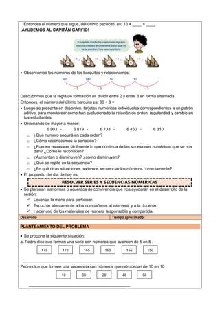 Entonces el número que sigue, del último pececito, es: 16 × ____ = ____.
¡AYUDEMOS AL CAPITÁN GARFIO!
 Observamos los números de los barquitos y relacionamos:
Descubrimos que la regla de formación es dividir entre 2 y entre 3 en forma alternada.
Entonces, el número del último barquito es: 30 ÷ 3 =
 Luego se presenta en desorden, tarjetas numéricas individuales correspondientes a un patrón
aditivo, para monitorear cómo han evolucionado la relación de orden, regularidad y cambio en
tus estudiantes.
 Ordenando de mayor a menor:
6 903 - 6 819 - 6 733 - 6 450 - 6 310
o ¿Qué numero seguirá en cada orden?
o ¿Cómo reconocemos la seriación?
o ¿Pueden reconocer fácilmente lo que continua de las sucesiones numéricos que se nos
dan? ¿Cómo lo reconocen?
o ¿Aumentan o disminuyen? ¿cómo disminuyen?
o ¿Qué se repite en la secuencia?
o ¿En qué otras situaciones podemos secuenciar los números correctamente?
 El propósito del día de hoy es:
RESOLVER SERIES Y SECUENCIAS NÚMERICAS
 Se plantean lasnormas o acuerdos de convivencia que nos ayudarán en el desarrollo de la
sesión:
 Levantar la mano para participar.
 Escuchar atentamente a los compañeros al intervenir y a la docente.
 Hacer uso de los materiales de manera responsable y compartida.
Desarrollo Tiempo aproximado:
PLANTEAMIENTO DEL PROBLEMA
 Se propone la siguiente situación:
a. Pedro dice que formen una serie con números que avancen de 5 en 5 .
Pedro dice que formen una secuencia con números que retrocedan de 10 en 10
 
