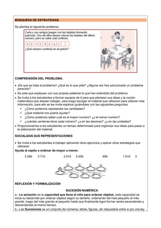 BÚSQUEDA DE ESTRATEGIAS
Se plantea el siguiente problema:
COMPRENSIÓN DEL PROBLEMA:
 ¡De que se trata el problema? ¿Qué es lo que pide? ¿Alguna vez has solucionada un problema
parecido?
 Se pide que expliquen con sus propias palabras lo que han entendido del problema.
 Se invita a los estudiantes a formar equipos de 4 para que planteen sus ideas y la noción
matemática que desean trabajar, para luego escoger el material que utilizaran para obtener más
información, para ello se les invita explorar guiándoles con las siguientes preguntas:
 ¿Cómo podemos representar las cantidades?
 ¿Qué material nos podría ayudar?
 ¿Cómo podemos saber cuál es el mayor numero? ¿y el menor numero?
 ¿cuántas centenas tiene cada número? ¿y en las decenas? ¿y en las unidades?
 Proporcionamos a los estudiantes un tiempo determinado para organizar sus ideas para pasar a
la elaboración del material.
SOCIALIZAN SUS REPRESENTACIONES
 Se invita a los estudiantes a trabajar aplicando otros ejercicios y aplicar otras estrategias que
utilizaran
Ayuda al sapito a ordenar de mayor a menor.
3 090 3 710 3 010 5 008 999 1 810 3
REFLEXIÓN Y FORMALIZACIÓN
SUCESIÓN NUMÉRICA
a.- La seriación es la capacidad que tiene el niño para ordenar objetos, esta capacidad se
inicia su desarrollo por ordenar objetos según su tamaño, ordenando del más pequeño al más
grande, luego del más grande al pequeño hasta que finalmente logra formar series ascendentes y
descendentes al mismo tiempo.
b.- Las Sucesiones es un conjunto de números, letras, figuras, etc dispuestos entre si por una ley
 