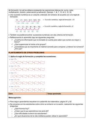 de formación, la cuál se obtiene empleando las operaciones básicas de: suma, resta,
multiplicación, división, potenciación y radicación. Ejemplo: 1, 4, 7, 10. 4, 8, 16, 32.
 Una sucesión numérica es un conjunto ordenado de números de acuerdo con una regla de
formación.
 También es posible encontrar sucesiones numéricas con dos criterios de formación.
 Reflexionamos lo aprendido bajo las siguientes preguntas:
 ¿Cuál fue la información que no tomaste en cuenta para saber que numero es mayor o
menor?
 ¿Qué sugerencias le harías a los grupos?
 ¿Consideras que es importante el material concreto para comparar y ordenar los números?
¿Por qué?
PLANTEAMIENTO DE OTROS PROBLEMAS
1. Aplica la regla de formación y completa las sucesiones:
Cierre Tiempo aproximado:
Metacognición:
 Para seguir aprendiendo resuelven el cuadernillo de matemática: página 91 y 92
 Se conversa con los estudiantes sobre cómo se sintieron en la sesión, realizando las siguientes
preguntas:
o ¿Qué hicimos hoy?
o ¿Creen que lo que aprendimos nos será útil?
o ¿Qué dificultades tuvieron los estudiantes?
o ¿En qué situaciones de la vida cotidiana pueden utilizar lo aprendido?
 