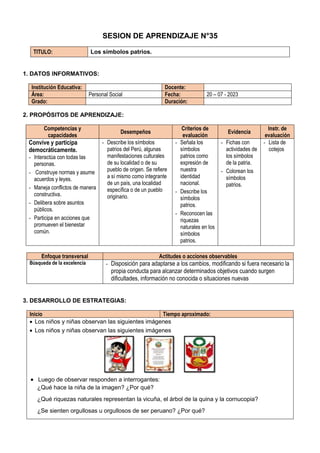 SESION DE APRENDIZAJE N°35
TITULO: Los símbolos patrios.
1. DATOS INFORMATIVOS:
Institución Educativa: Docente:
Área: Personal Social Fecha: 20 – 07 - 2023
Grado: Duración:
2. PROPÓSITOS DE APRENDIZAJE:
Competencias y
capacidades
Desempeños
Criterios de
evaluación
Evidencia
Instr. de
evaluación
Convive y participa
democráticamente.
- Interactúa con todas las
personas.
- Construye normas y asume
acuerdos y leyes.
- Maneja conflictos de manera
constructiva.
- Delibera sobre asuntos
públicos.
- Participa en acciones que
promueven el bienestar
común.
- Describe los símbolos
patrios del Perú, algunas
manifestaciones culturales
de su localidad o de su
pueblo de origen. Se refiere
a sí mismo como integrante
de un país, una localidad
específica o de un pueblo
originario.
- Señala los
símbolos
patrios como
expresión de
nuestra
identidad
nacional.
- Describe los
símbolos
patrios.
- Reconocen las
riquezas
naturales en los
símbolos
patrios.
- Fichas con
actividades de
los símbolos
de la patria.
- Colorean los
símbolos
patrios.
- Lista de
cotejos
Enfoque transversal Actitudes o acciones observables
Búsqueda de la excelencia - Disposición para adaptarse a los cambios, modificando si fuera necesario la
propia conducta para alcanzar determinados objetivos cuando surgen
dificultades, información no conocida o situaciones nuevas
3. DESARROLLO DE ESTRATEGIAS:
Inicio Tiempo aproximado:
 Los niños y niñas observan las siguientes imágenes
 Los niños y niñas observan las siguientes imágenes
 Luego de observar responden a interrogantes:
¿Qué hace la niña de la imagen? ¿Por qué?
¿Qué riquezas naturales representan la vicuña, el árbol de la quina y la cornucopia?
¿Se sienten orgullosas u orgullosos de ser peruano? ¿Por qué?
 