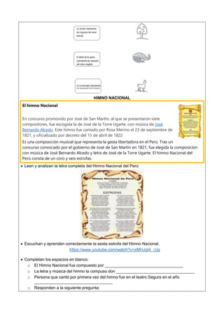 HIMNO NACIONAL
El himno Nacional
En concurso promovido por José de San Martín, al que se presentaron siete
compositores, fue escogida la de José de la Torre Ugarte, con música de José
Bernardo Alcedo. Este himno fue cantado por Rosa Merino el 23 de septiembre de
1821, y oficializado por decreto del 15 de abril de 1822
Es una composición musical que representa la gesta libertadora en el Perú. Tras un
concurso convocado por el gobierno de José de San Martin en 1821, fue elegida la composición
con música de José Bernardo Alcedo y letra de José de la Torre Ugarte. El himno Nacional del
Perú consta de un coro y seis estrofas.
 Leen y analizan la letra completa del Himno Nacional del Perú
 Escuchan y aprenden correctamente la sexta estrofa del Himno Nacional.
https://www.youtube.com/watch?v=xMHJqI4_-Ug
 Completan los espacios en blanco:
o El Himno Nacional fue compuesto por __________________________________
o La letra y música del himno la compuso don __________________________________
o Persona que cantó por primera vez del himno fue en el teatro Segura en el año
__________________________________
o Responden a la siguiente pregunta:
 