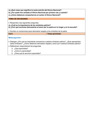 a) ¿Qué crees que significa la sexta estrofa del Himno Nacional?
b) ¿Por quién fue cantado el Himno Nacional por primera vez y cuándo?
c) ¿Cómo debemos comportarnos al cantar el Himno Nacional?
TOMA DE DECISIONES
 Responde a las siguientes preguntas:
a) ¿Cuál es la importancia de los símbolos patrios?
b) ¿Con qué acciones demuestras el amor por tu patria en tu hogar y en la escuela?
 Escribe un compromiso para demostrar respeto a los símbolos de la patria.
Cierre Tiempo aproximado:
Metacognición:
 Dialogan ¿Por qué es importante conocernos nuestros símbolos patrios?, ¿Qué representan
estos símbolos?, ¿Cómo debemos demostrar respeto y amor por nuestros símbolos patrios?
 Reflexionan respondiendo las preguntas:
 ¿Qué aprendiste?
 ¿Cómo lo aprendiste?
 ¿Para qué te servirá lo aprendido?
 